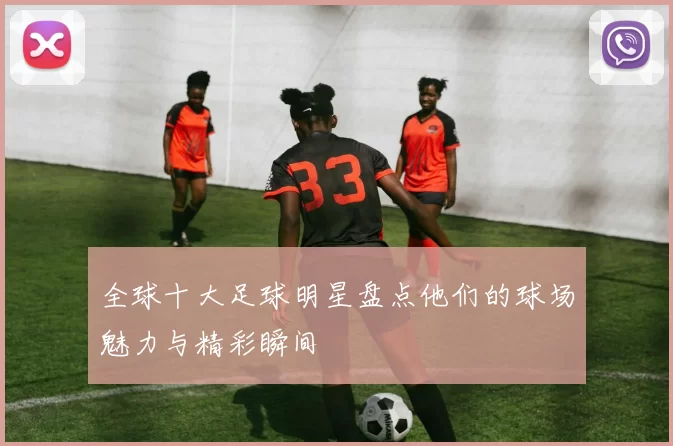 全球十大足球明星盘点他们的球场魅力与精彩瞬间