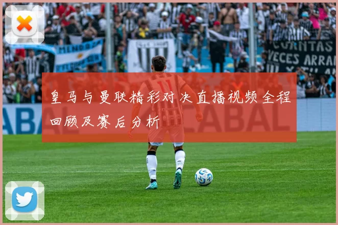 皇马与曼联精彩对决直播视频全程回顾及赛后分析