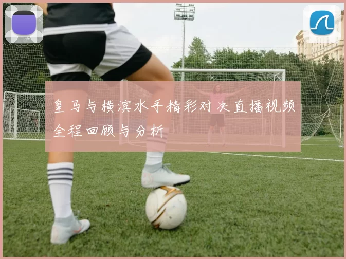 皇马与横滨水手精彩对决直播视频全程回顾与分析