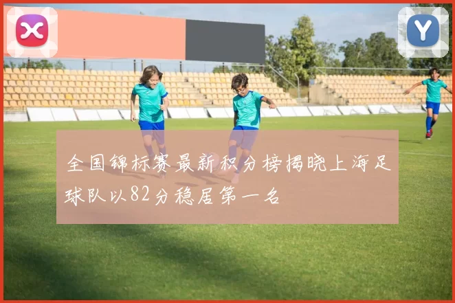 全国锦标赛最新积分榜揭晓上海足球队以82分稳居第一名