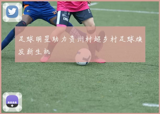足球明星助力贵州村超乡村足球焕发新生机
