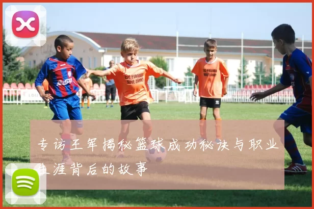 专访王军揭秘篮球成功秘诀与职业生涯背后的故事