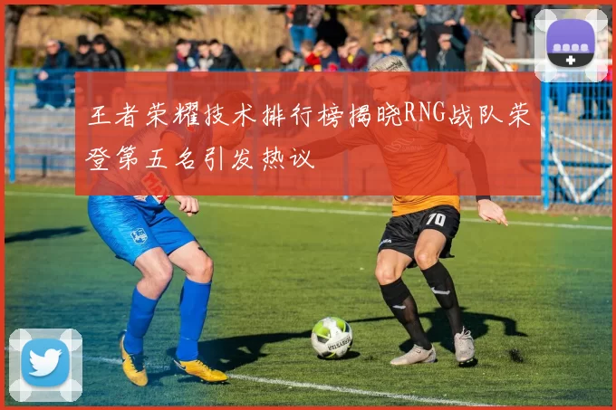 王者荣耀技术排行榜揭晓RNG战队荣登第五名引发热议