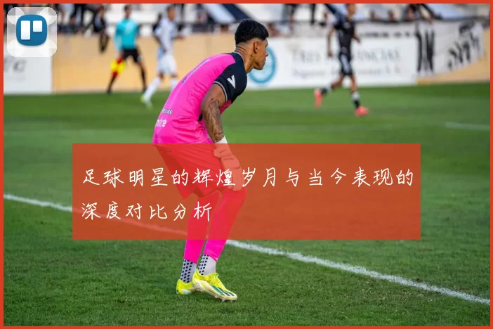 足球明星的辉煌岁月与当今表现的深度对比分析