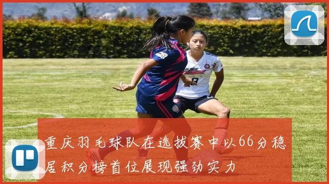 重庆羽毛球队在选拔赛中以66分稳居积分榜首位展现强劲实力