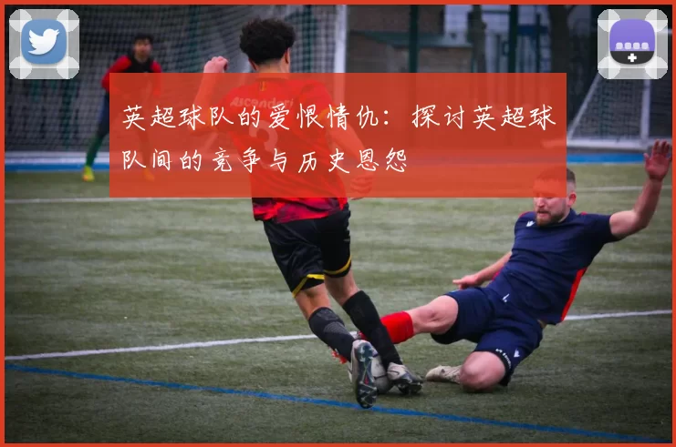 英超球队的爱恨情仇：探讨英超球队间的竞争与历史恩怨