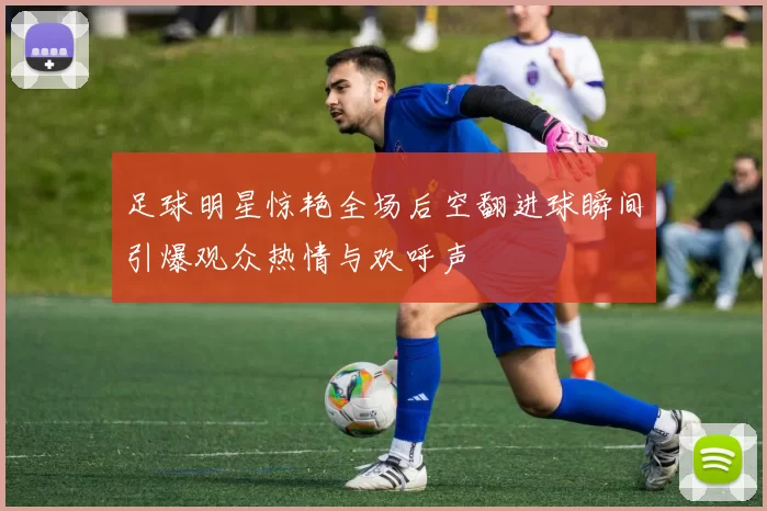 足球明星惊艳全场后空翻进球瞬间引爆观众热情与欢呼声