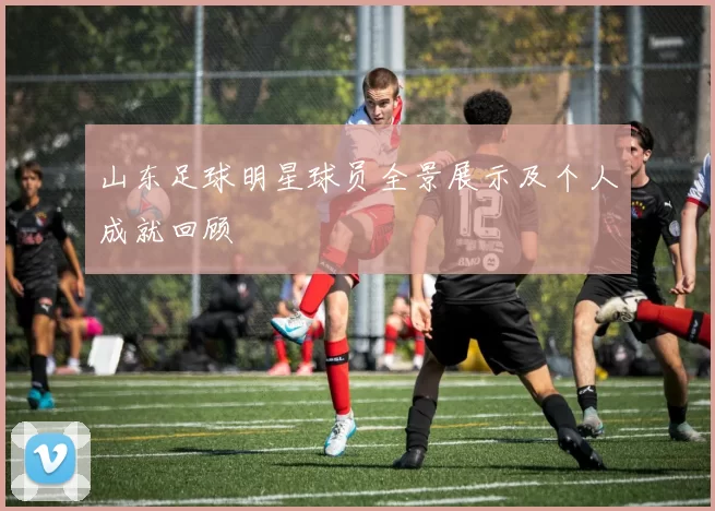 山东足球明星球员全景展示及个人成就回顾