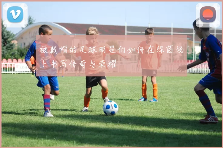 被戴帽的足球明星们如何在绿茵场上书写传奇与荣耀