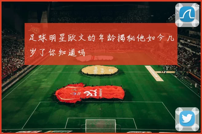 足球明星欧文的年龄揭秘他如今几岁了你知道吗