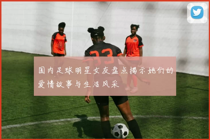 国内足球明星女友盘点揭示她们的爱情故事与生活风采
