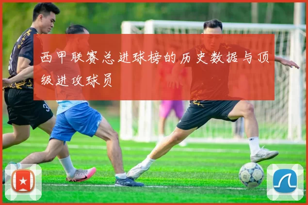 西甲联赛总进球榜的历史数据与顶级进攻球员