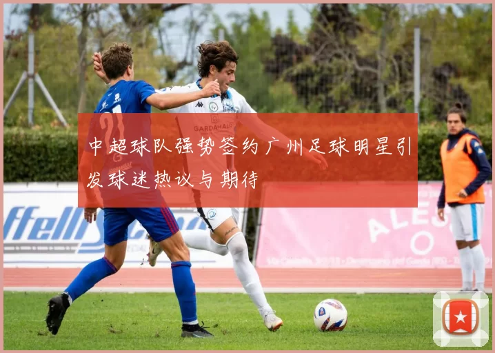 中超球队强势签约广州足球明星引发球迷热议与期待