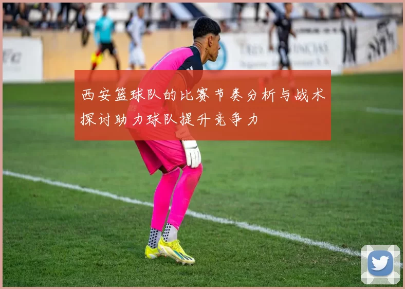 西安篮球队的比赛节奏分析与战术探讨助力球队提升竞争力