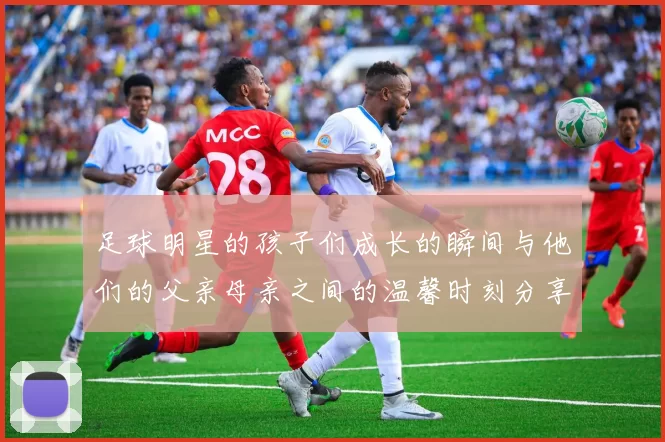 足球明星的孩子们成长的瞬间与他们的父亲母亲之间的温馨时刻分享