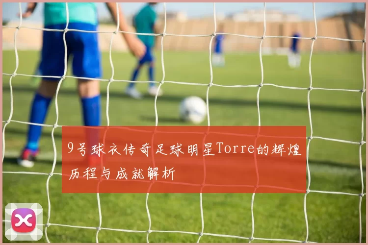 9号球衣传奇足球明星Torre的辉煌历程与成就解析