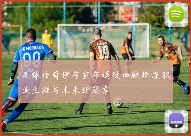 足球传奇伊布宣布退役回顾辉煌职业生涯与未来新篇章