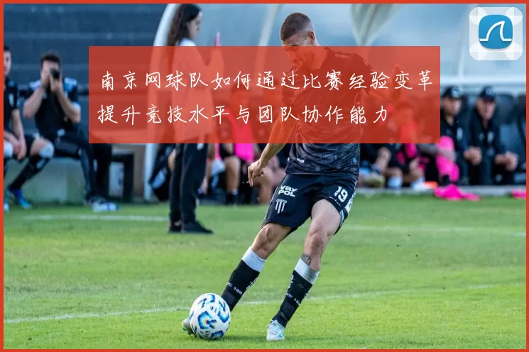 南京网球队如何通过比赛经验变革提升竞技水平与团队协作能力