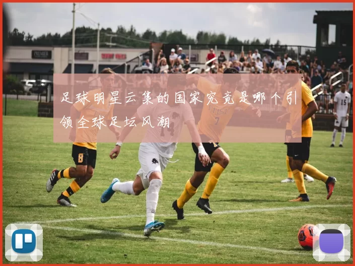 足球明星云集的国家究竟是哪个引领全球足坛风潮