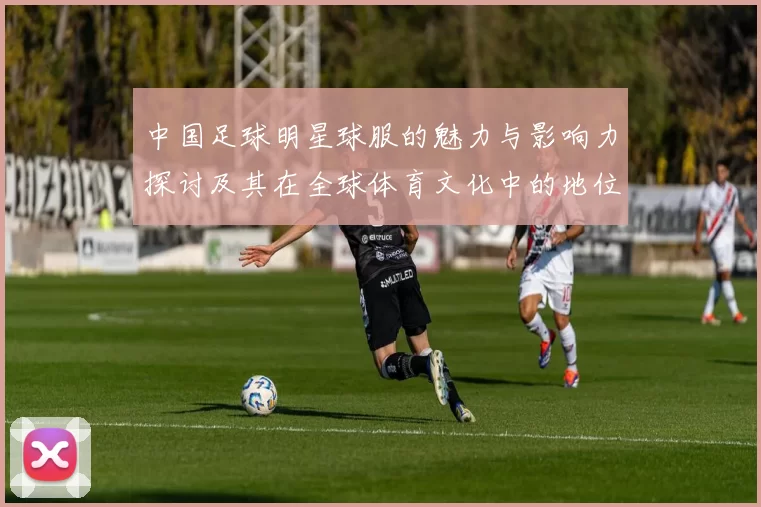 中国足球明星球服的魅力与影响力探讨及其在全球体育文化中的地位