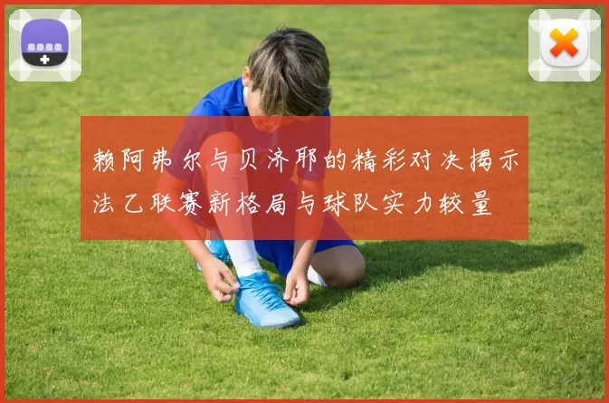 赖阿弗尔与贝济耶的精彩对决揭示法乙联赛新格局与球队实力较量