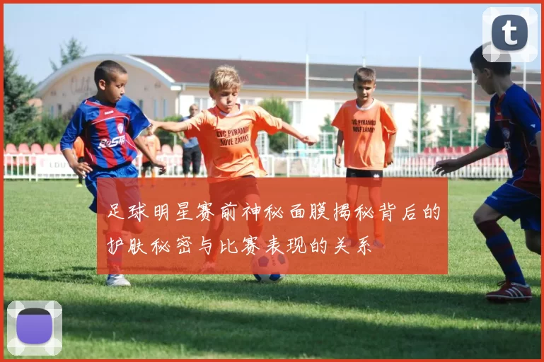 足球明星赛前神秘面膜揭秘背后的护肤秘密与比赛表现的关系