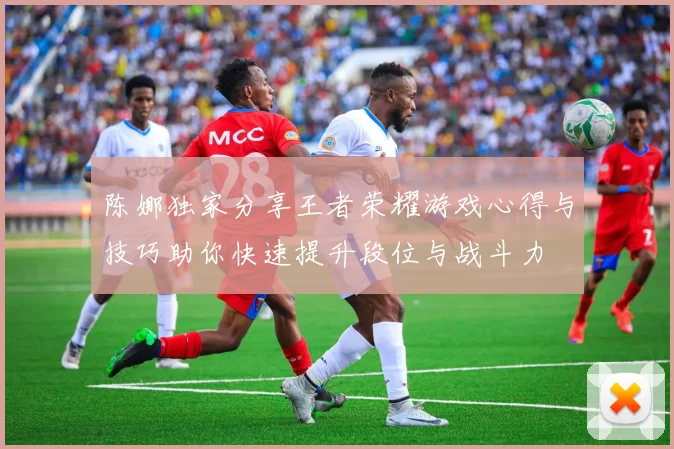 陈娜独家分享王者荣耀游戏心得与技巧助你快速提升段位与战斗力