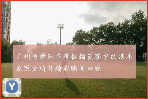 广州街舞队在滑板精英赛中的技术表现分析与精彩瞬间回顾
