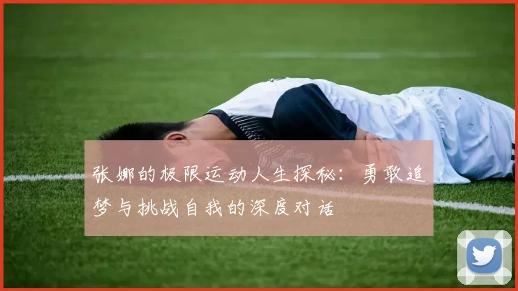 张娜的极限运动人生探秘：勇敢追梦与挑战自我的深度对话