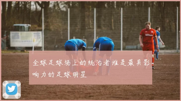 全球足球场上的统治者谁是最具影响力的足球明星