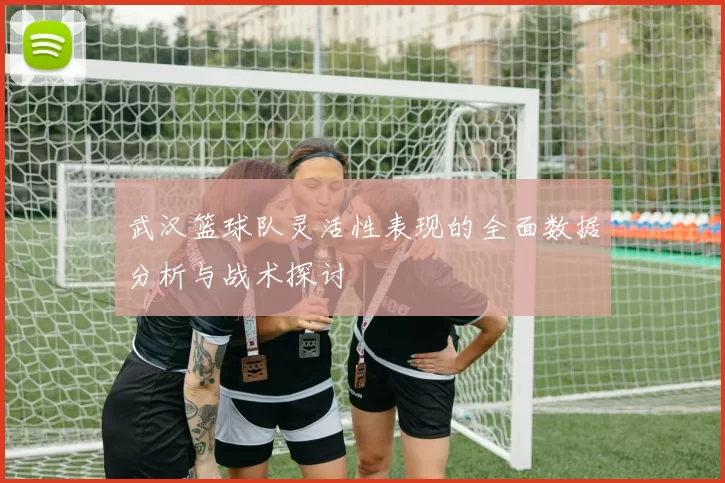武汉篮球队灵活性表现的全面数据分析与战术探讨