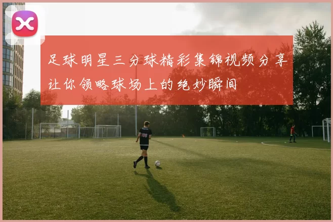 足球明星三分球精彩集锦视频分享让你领略球场上的绝妙瞬间