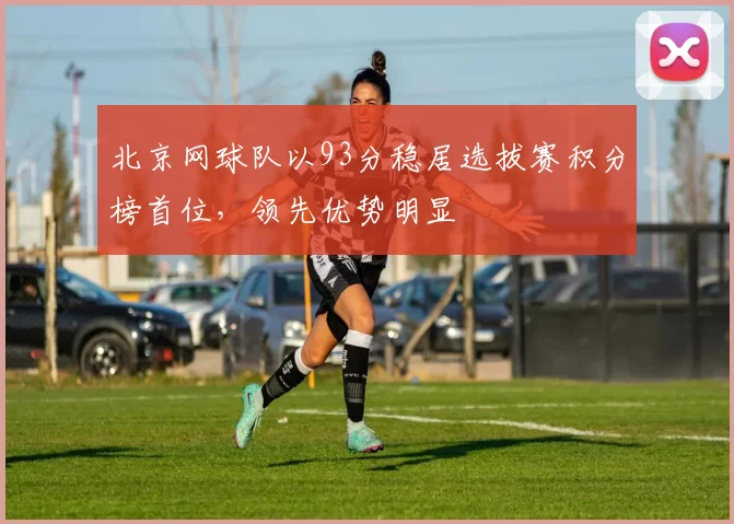 北京网球队以93分稳居选拔赛积分榜首位，领先优势明显