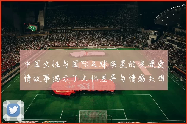中国女性与国际足球明星的浪漫爱情故事揭示了文化差异与情感共鸣