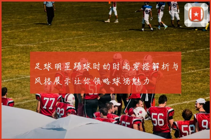 足球明星踢球时的时尚穿搭解析与风格展示让你领略球场魅力