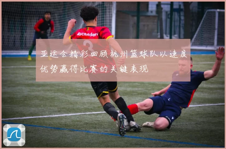 亚运会精彩回顾杭州篮球队以速度优势赢得比赛的关键表现
