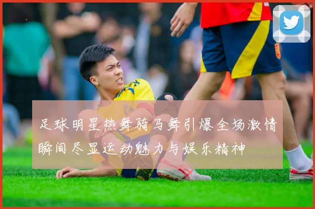 足球明星热舞骑马舞引爆全场激情瞬间尽显运动魅力与娱乐精神