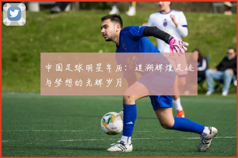 中国足球明星年历：追溯辉煌足迹与梦想的光辉岁月