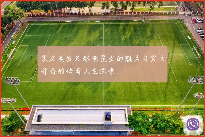黑皮卷发足球明星女的魅力与实力并存的传奇人生探索