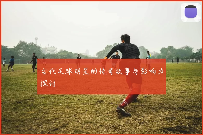 古代足球明星的传奇故事与影响力探讨