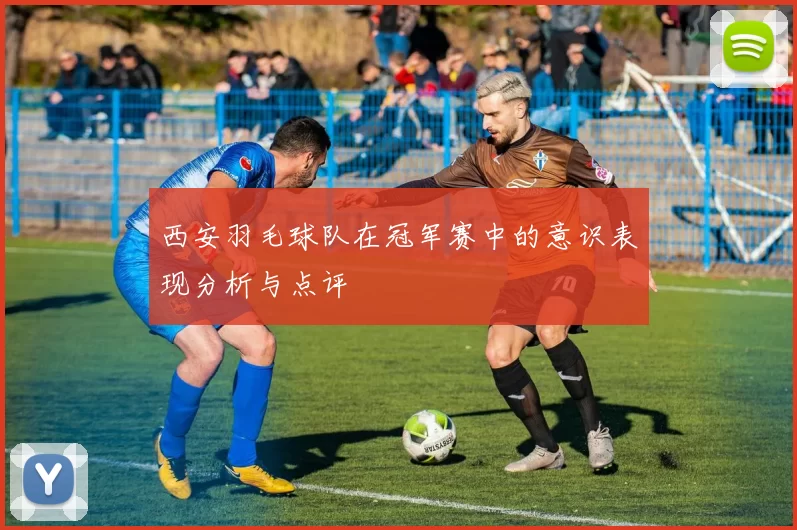 西安羽毛球队在冠军赛中的意识表现分析与点评