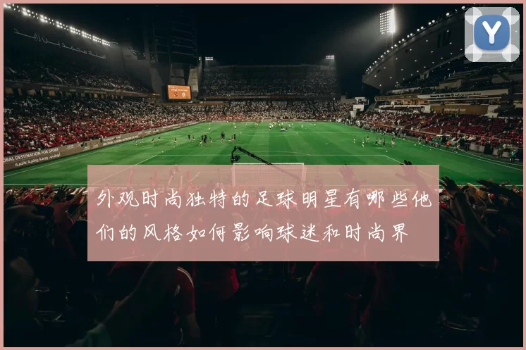外观时尚独特的足球明星有哪些他们的风格如何影响球迷和时尚界