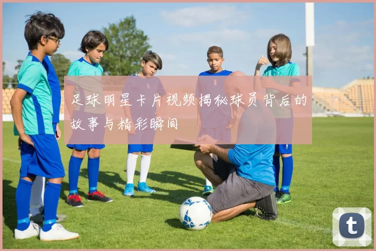 足球明星卡片视频揭秘球员背后的故事与精彩瞬间