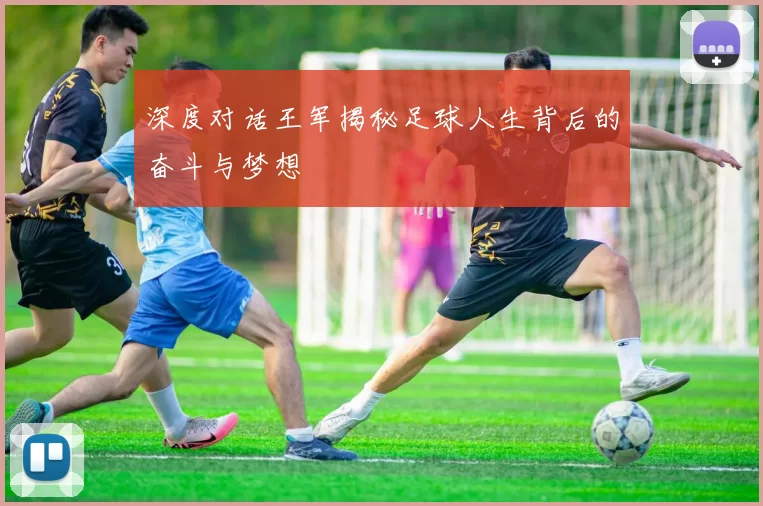 深度对话王军揭秘足球人生背后的奋斗与梦想