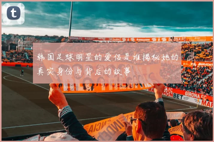 韩国足球明星的爱侣是谁揭秘她的真实身份与背后的故事