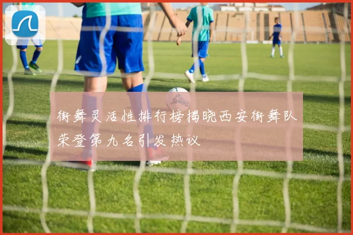 街舞灵活性排行榜揭晓西安街舞队荣登第九名引发热议