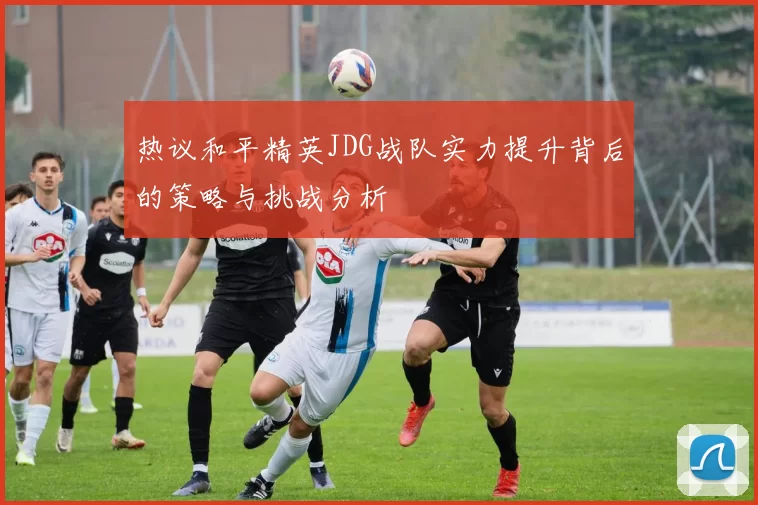 热议和平精英JDG战队实力提升背后的策略与挑战分析