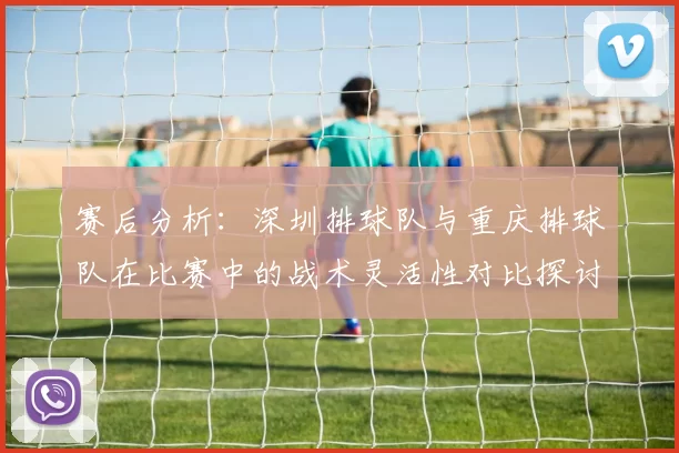 赛后分析：深圳排球队与重庆排球队在比赛中的战术灵活性对比探讨