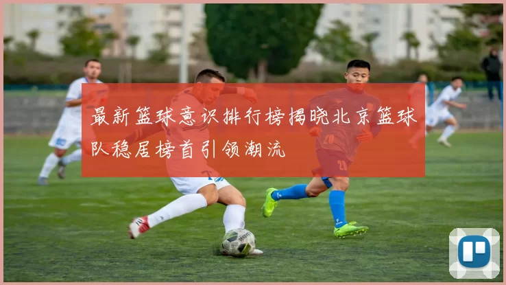 最新篮球意识排行榜揭晓北京篮球队稳居榜首引领潮流