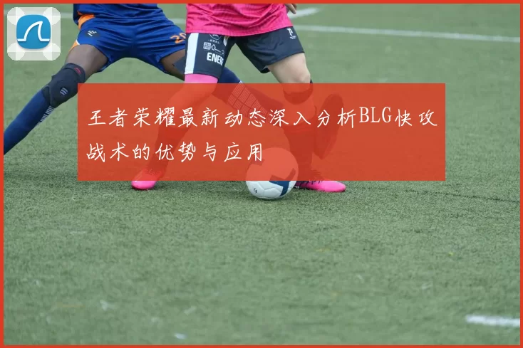 王者荣耀最新动态深入分析BLG快攻战术的优势与应用